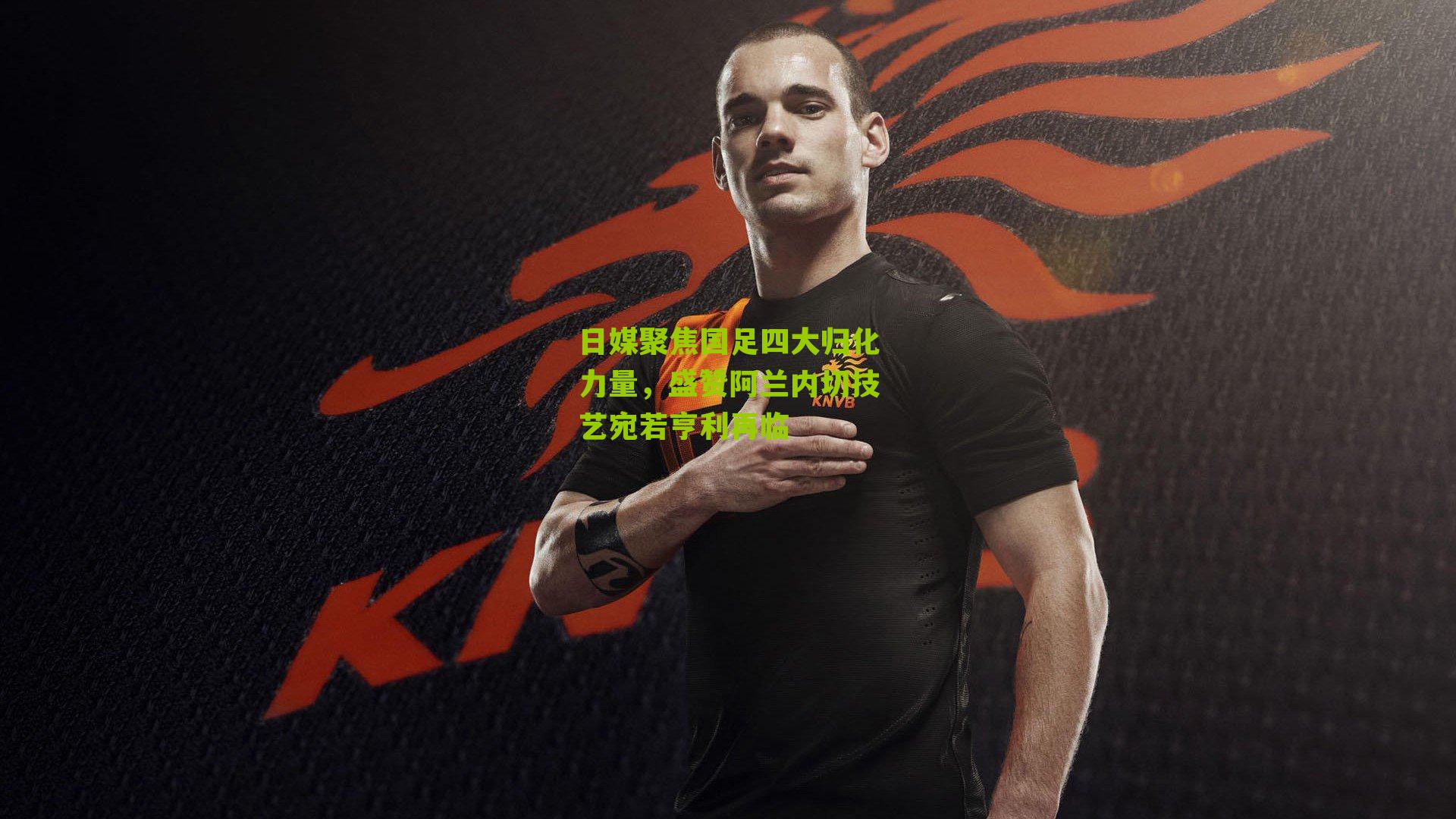 日媒聚焦国足四大归化力量，盛赞阿兰内切技艺宛若亨利再临